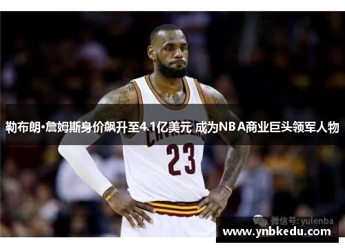 勒布朗·詹姆斯身价飙升至4.1亿美元 成为NBA商业巨头领军人物