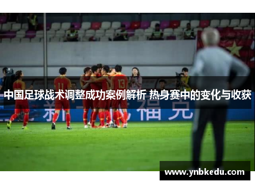 中国足球战术调整成功案例解析 热身赛中的变化与收获