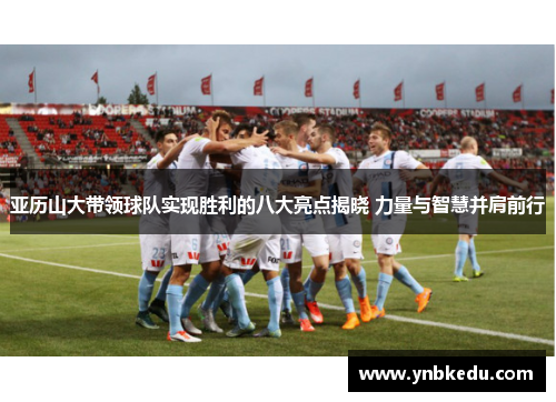 亚历山大带领球队实现胜利的八大亮点揭晓 力量与智慧并肩前行