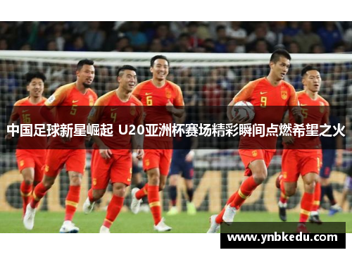 中国足球新星崛起 U20亚洲杯赛场精彩瞬间点燃希望之火
