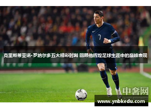 克里斯蒂亚诺·罗纳尔多五大精彩时刻 回顾他辉煌足球生涯中的巅峰表现
